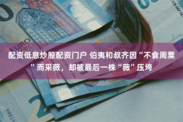 配资低息炒股配资门户 伯夷和叔齐因“不食周粟”而采薇，却被最后一株“薇”压垮