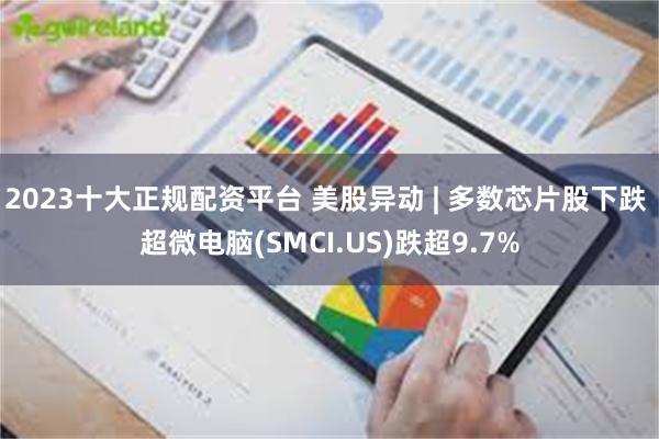 2023十大正规配资平台 美股异动 | 多数芯片股下跌 超微电脑(SMCI.US)跌超9.7%