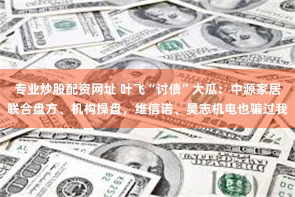 专业炒股配资网址 叶飞“讨债”大瓜：中源家居联合盘方、机构操盘，维信诺、昊志机电也骗过我