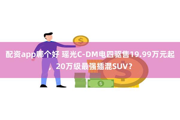 配资app哪个好 瑶光C-DM电四驱售19.99万元起，20万级最强插混SUV？