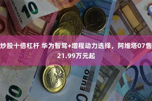 炒股十倍杠杆 华为智驾+增程动力选择，阿维塔07售21.99万元起