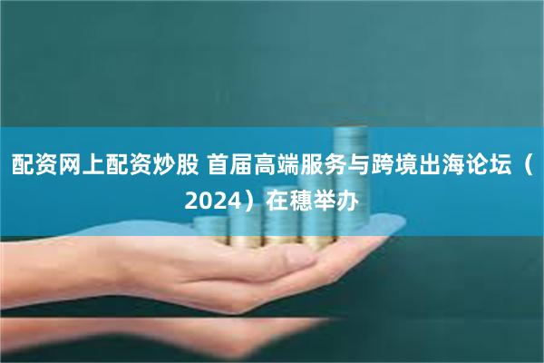 配资网上配资炒股 首届高端服务与跨境出海论坛（2024）在穗举办