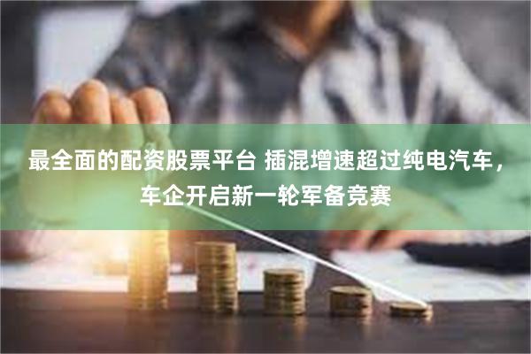 最全面的配资股票平台 插混增速超过纯电汽车，车企开启新一轮军备竞赛