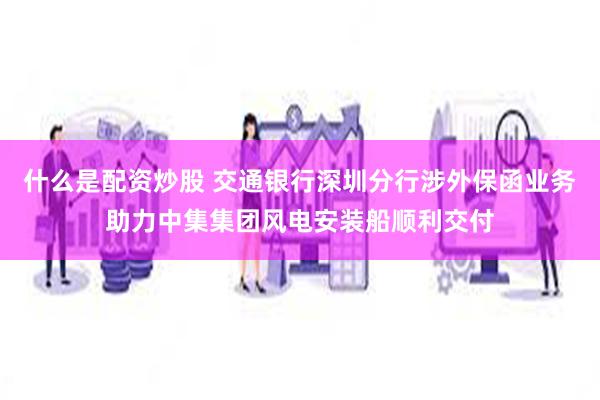 什么是配资炒股 交通银行深圳分行涉外保函业务助力中集集团风电安装船顺利交付