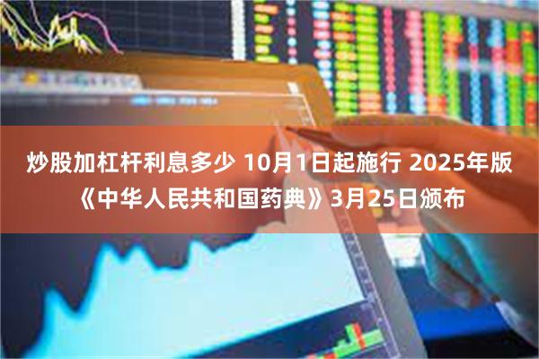 炒股加杠杆利息多少 10月1日起施行 2025年版《中华人民共和国药典》3月25日颁布