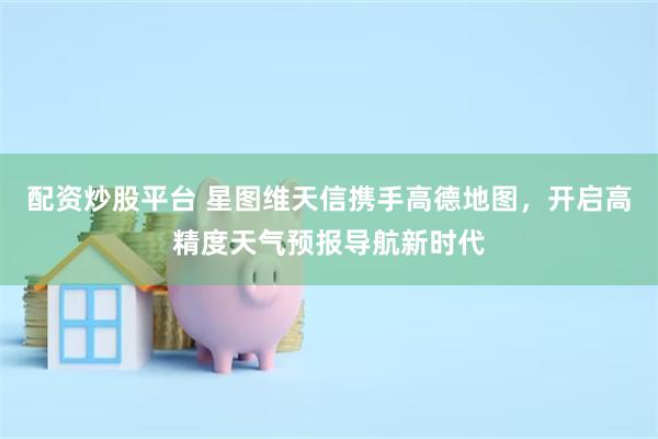 配资炒股平台 星图维天信携手高德地图，开启高精度天气预报导航新时代