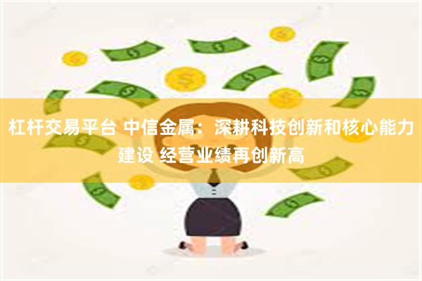杠杆交易平台 中信金属：深耕科技创新和核心能力建设 经营业绩再创新高