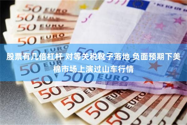 股票有几倍杠杆 对等关税靴子落地 负面预期下美棉市场上演过山车行情