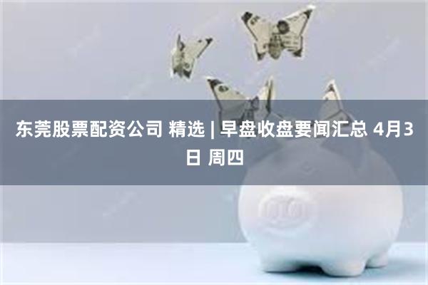 东莞股票配资公司 精选 | 早盘收盘要闻汇总 4月3日 周四