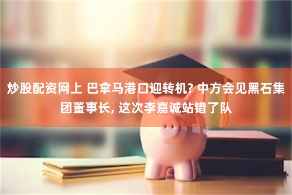 炒股配资网上 巴拿马港口迎转机? 中方会见黑石集团董事长, 这次李嘉诚站错了队