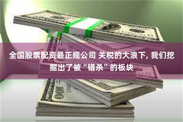 全国股票配资最正规公司 关税的大浪下, 我们挖掘出了被“错杀”的板块