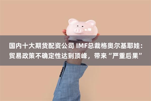 国内十大期货配资公司 IMF总裁格奥尔基耶娃：贸易政策不确定性达到顶峰，带来“严重后果”