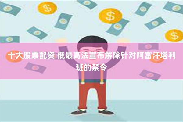 十大股票配资 俄最高法宣布解除针对阿富汗塔利班的禁令