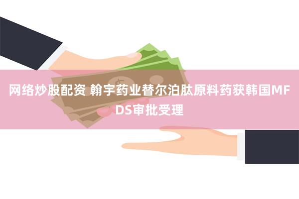 网络炒股配资 翰宇药业替尔泊肽原料药获韩国MFDS审批受理