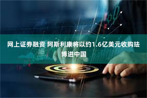 网上证劵融资 阿斯利康将以约1.6亿美元收购珐博进中国