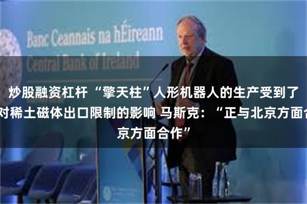 炒股融资杠杆 “擎天柱”人形机器人的生产受到了中国对稀土磁体出口限制的影响 马斯克：“正与北京方面合作”