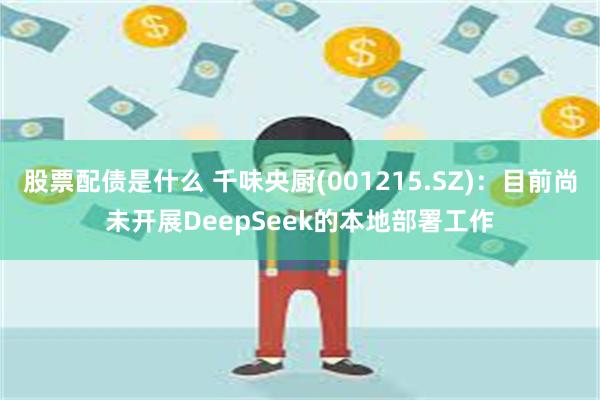 股票配债是什么 千味央厨(001215.SZ)：目前尚未开展DeepSeek的本地部署工作