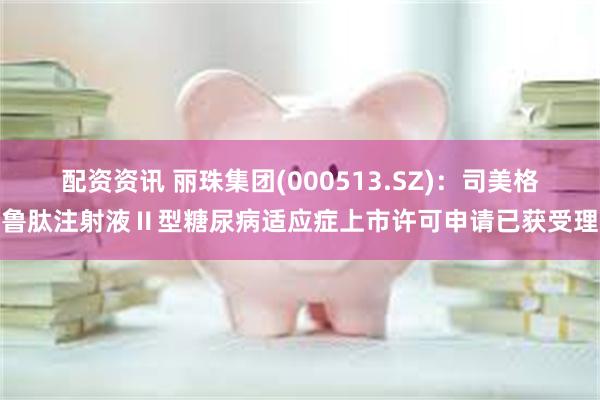 配资资讯 丽珠集团(000513.SZ)：司美格鲁肽注射液Ⅱ型糖尿病适应症上市许可申请已获受理
