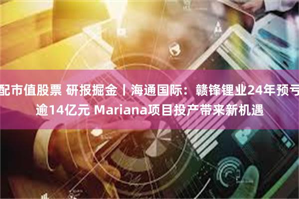配市值股票 研报掘金丨海通国际：赣锋锂业24年预亏逾14亿元 Mariana项目投产带来新机遇