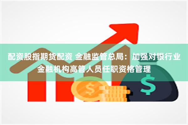 配资股指期货配资 金融监管总局：加强对银行业金融机构高管人员任职资格管理
