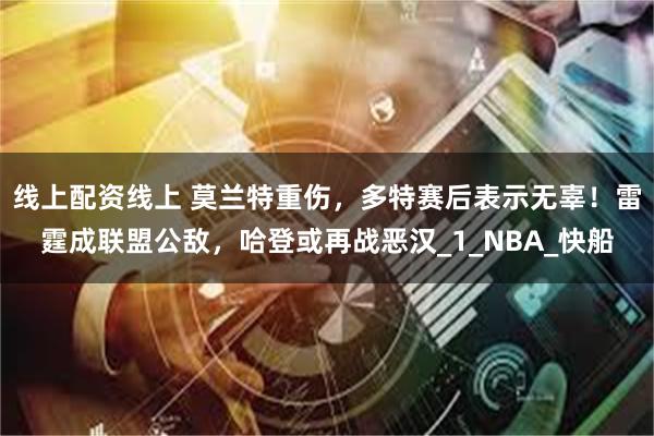 线上配资线上 莫兰特重伤，多特赛后表示无辜！雷霆成联盟公敌，哈登或再战恶汉_1_NBA_快船