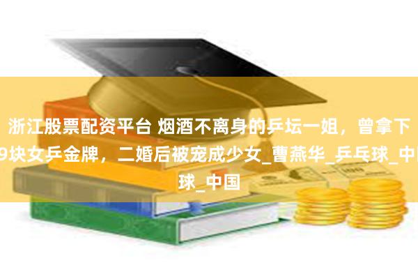 浙江股票配资平台 烟酒不离身的乒坛一姐，曾拿下59块女乒金牌，二婚后被宠成少女_曹燕华_乒乓球_中国