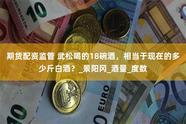 期货配资监管 武松喝的18碗酒，相当于现在的多少斤白酒？_景阳冈_酒量_度数