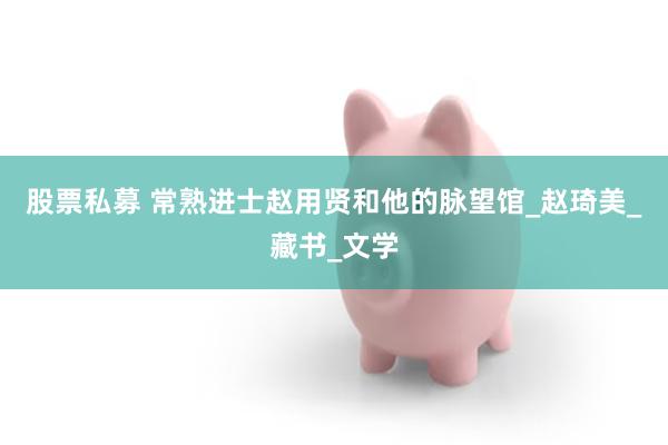 股票私募 常熟进士赵用贤和他的脉望馆_赵琦美_藏书_文学