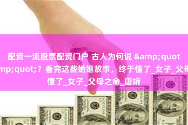 配资一流股票配资门户 古人为何说 &quot;婚通昏&quot;？看完这些婚姻故事，终于懂了_女子_父母之命_唐婉