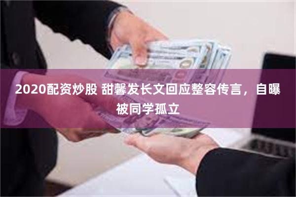 2020配资炒股 甜馨发长文回应整容传言，自曝被同学孤立