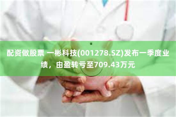 配资做股票 一彬科技(001278.SZ)发布一季度业绩，由盈转亏至709.43万元