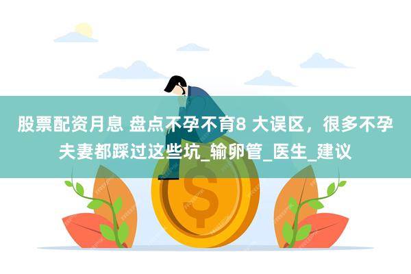 股票配资月息 盘点不孕不育8 大误区，很多不孕夫妻都踩过这些坑_输卵管_医生_建议