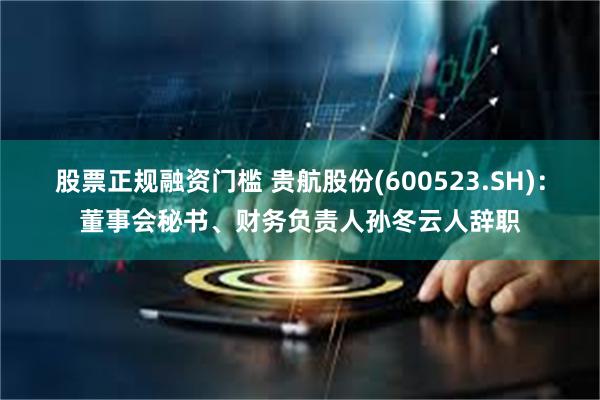 股票正规融资门槛 贵航股份(600523.SH)：董事会秘书、财务负责人孙冬云人辞职