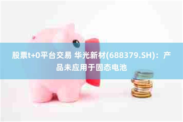 股票t+0平台交易 华光新材(688379.SH):产品未应用于固态电池