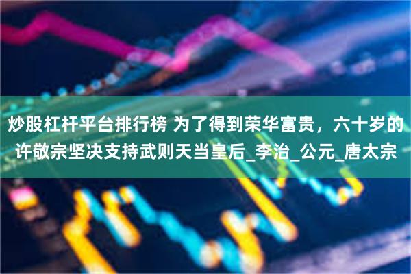炒股杠杆平台排行榜 为了得到荣华富贵，六十岁的许敬宗坚决支持武则天当皇后_李治_公元_唐太宗