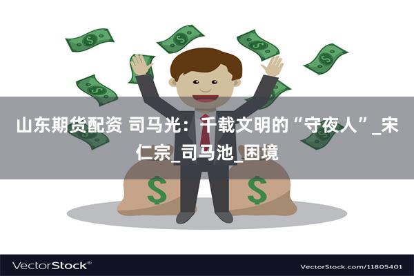 山东期货配资 司马光：千载文明的“守夜人”_宋仁宗_司马池_困境