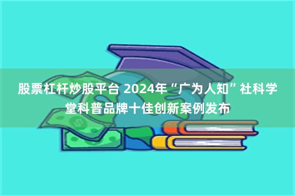 股票杠杆炒股平台 2024年“广为人知”社科学堂科普品牌十佳创新案例发布