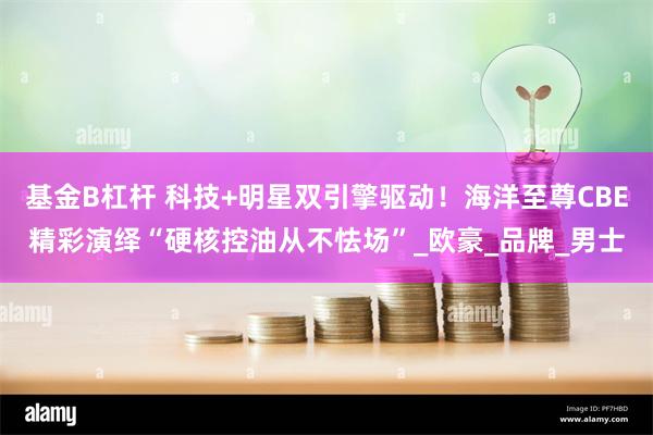 基金B杠杆 科技+明星双引擎驱动！海洋至尊CBE精彩演绎“硬核控油从不怯场”_欧豪_品牌_男士