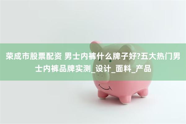 荣成市股票配资 男士内裤什么牌子好?五大热门男士内裤品牌实测_设计_面料_产品