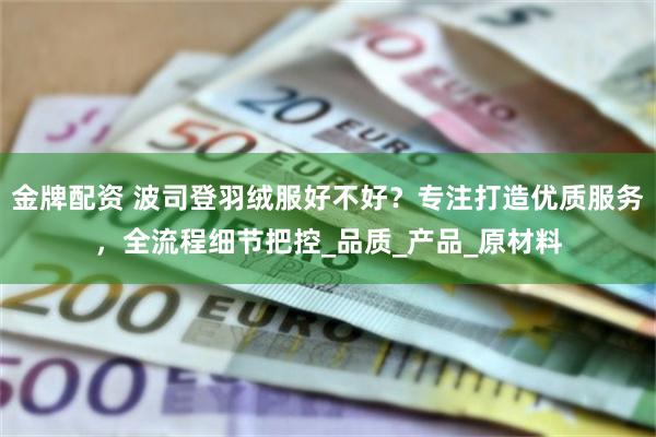 金牌配资 波司登羽绒服好不好？专注打造优质服务，全流程细节把控_品质_产品_原材料
