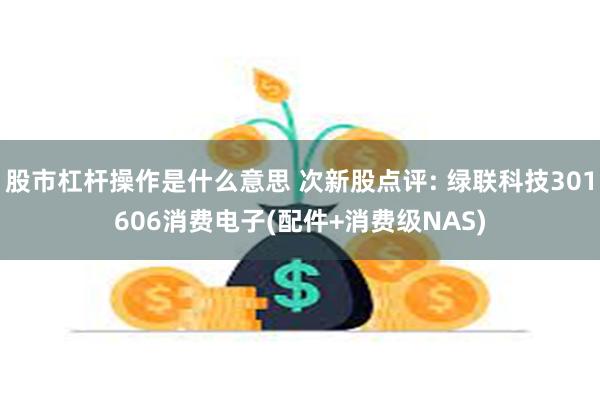 股市杠杆操作是什么意思 次新股点评: 绿联科技301606消费电子(配件+消费级NAS)