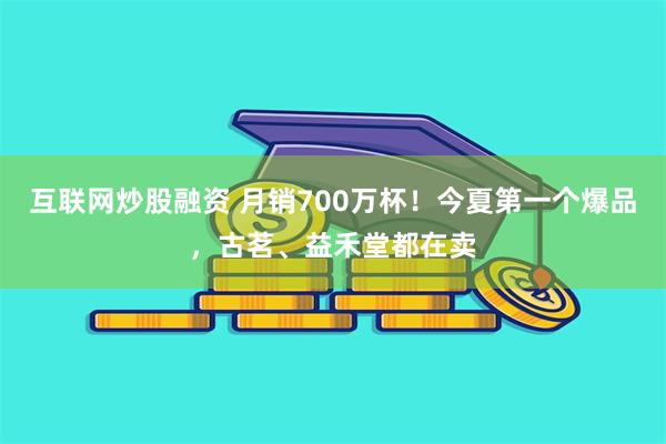 互联网炒股融资 月销700万杯！今夏第一个爆品，古茗、益禾堂都在卖