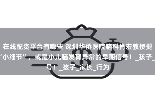在线配资平台有哪些 深圳华侨医院脑科肖宏教授提醒：这些“小细节”，或是小儿脑发育异常的早期信号！_孩子_家长_行为