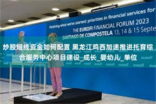 炒股短线资金如何配置 黑龙江鸡西加速推进托育综合服务中心项目建设_成长_婴幼儿_单位