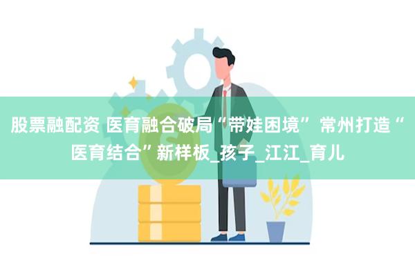 股票融配资 医育融合破局“带娃困境” 常州打造“医育结合”新样板_孩子_江江_育儿