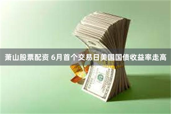萧山股票配资 6月首个交易日美国国债收益率走高