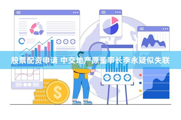 股票配资申请 中交地产原董事长李永疑似失联