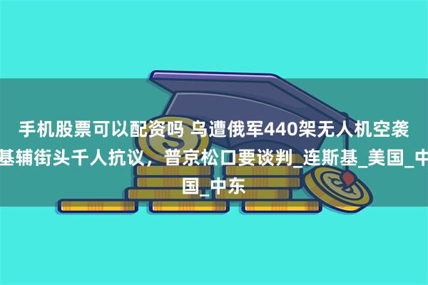 手机股票可以配资吗 乌遭俄军440架无人机空袭，基辅街头千人抗议，普京松口要谈判_连斯基_美国_中东