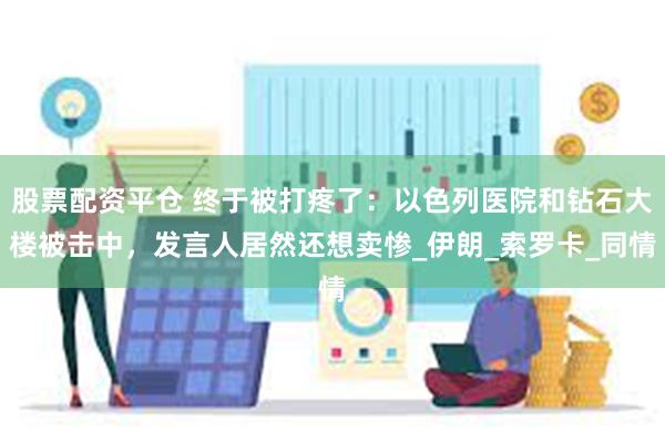 股票配资平仓 终于被打疼了：以色列医院和钻石大楼被击中，发言人居然还想卖惨_伊朗_索罗卡_同情